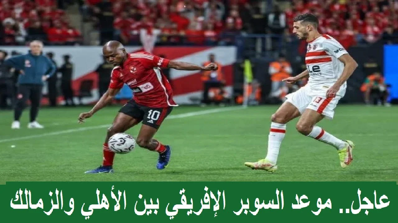 موعد السوبر الأفريقي بين الأهلي والزمالك… تحديد التاريخ المنتظر للقاء الكبير