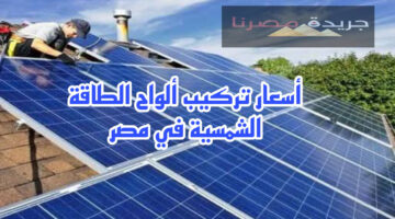 كم يبلغ سعر تركيب ألواح الطاقة الشمسية على المنازل في مصر وماهي الإجراءات اللازمة