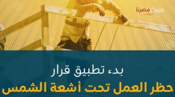 البدء في تطبيق قرار حظر العمل تحت أشعة الشمس