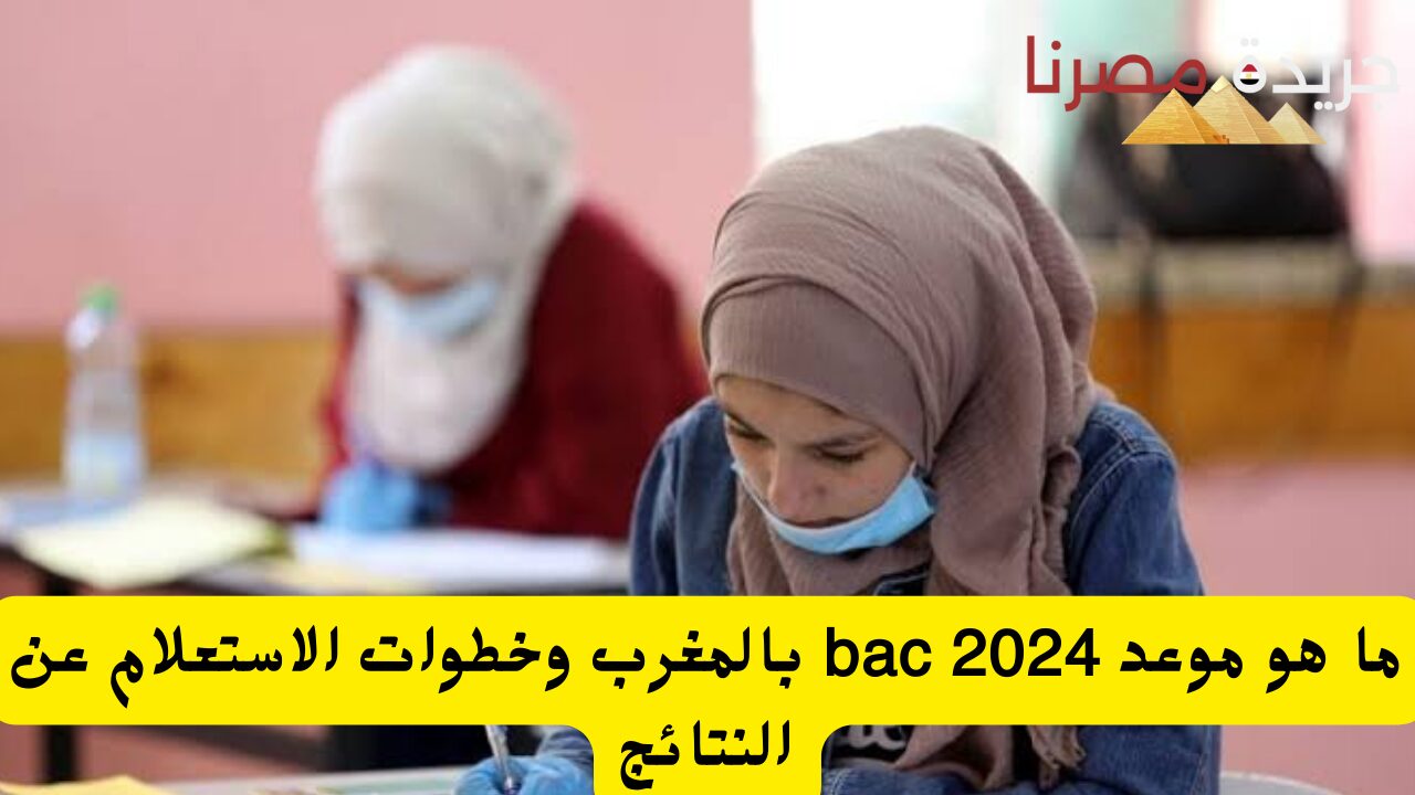 ما هو موعد bac 2024 بالمغرب وخطوات الاستعلام عن النتائج