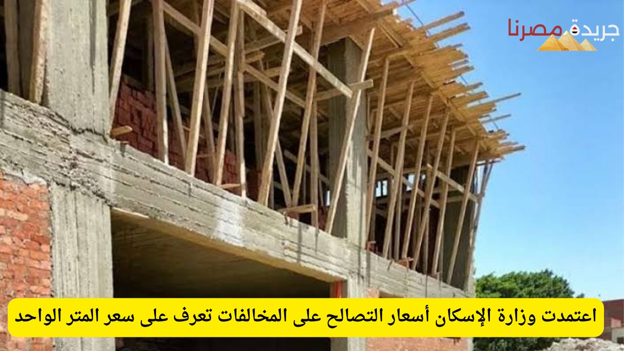 اعتمدت وزارة الإسكان أسعار التصالح على المخالفات تعرف على سعر المتر الواحد