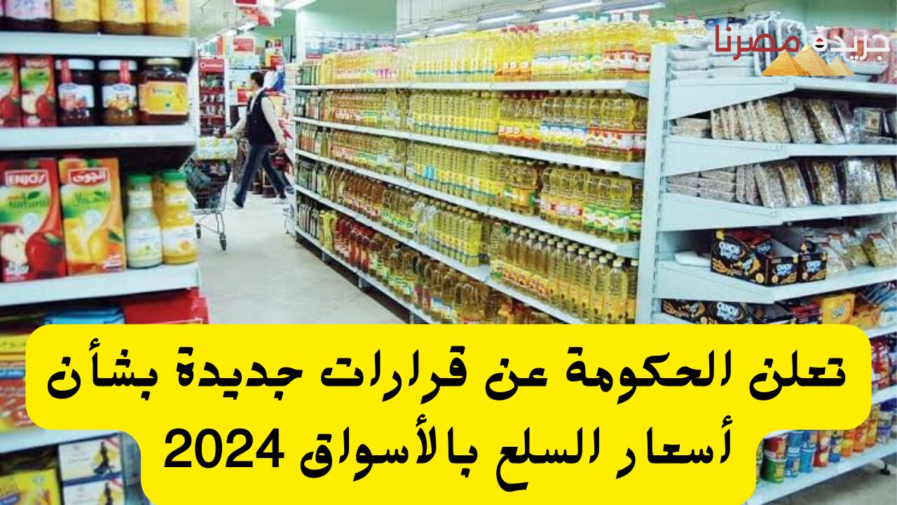 الحكومة تعلن عن قرارات جديدة بشأن أسعار السلع بالأسواق 2024