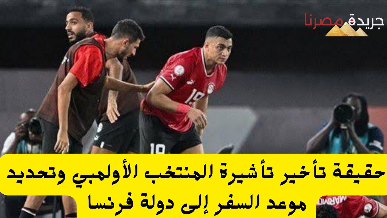 حقيقة تأخير تأشيرة المنتخب الأولمبي وتحديد موعد السفر إلى دولة فرنسا