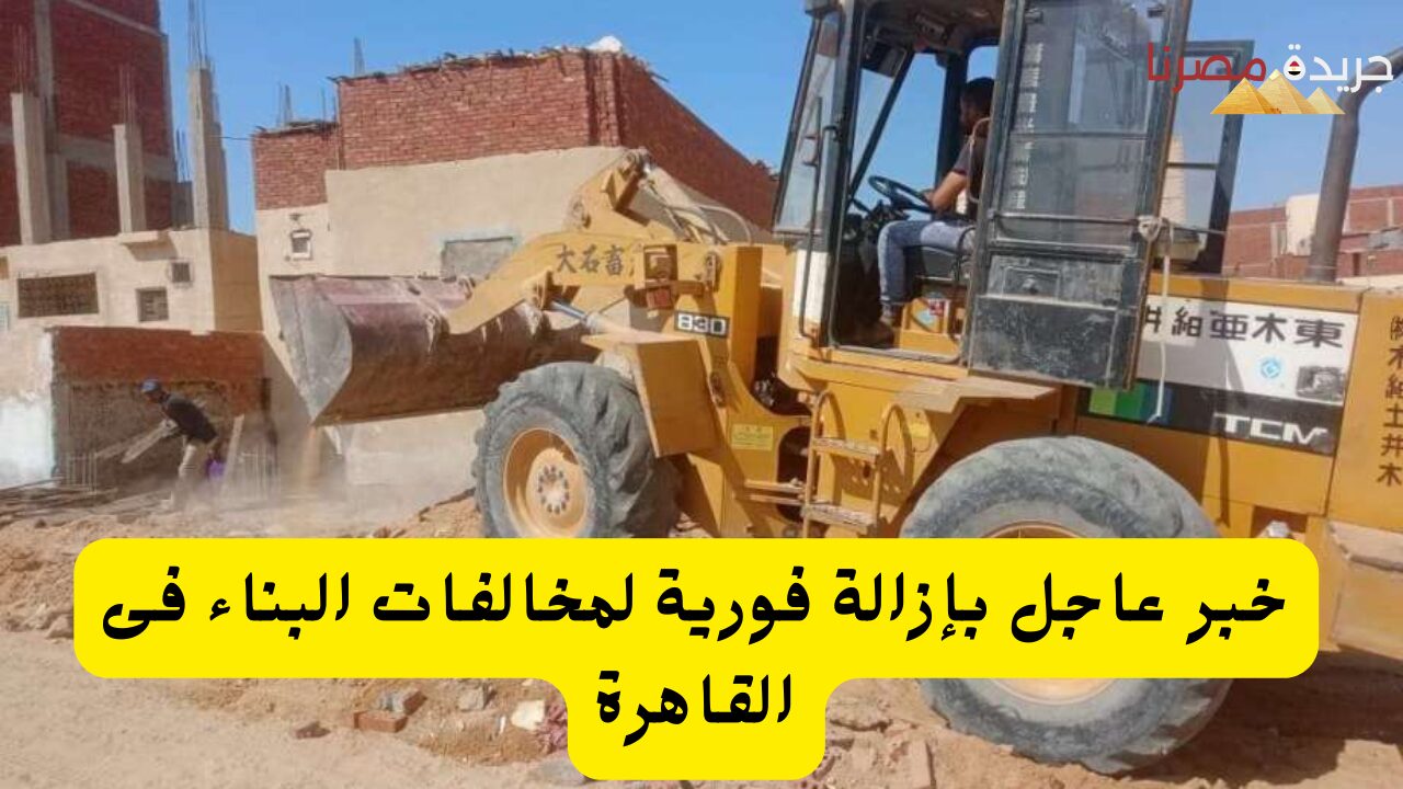 خبر عاجل بإزالة فورية مخالفات البناء فى القاهرة