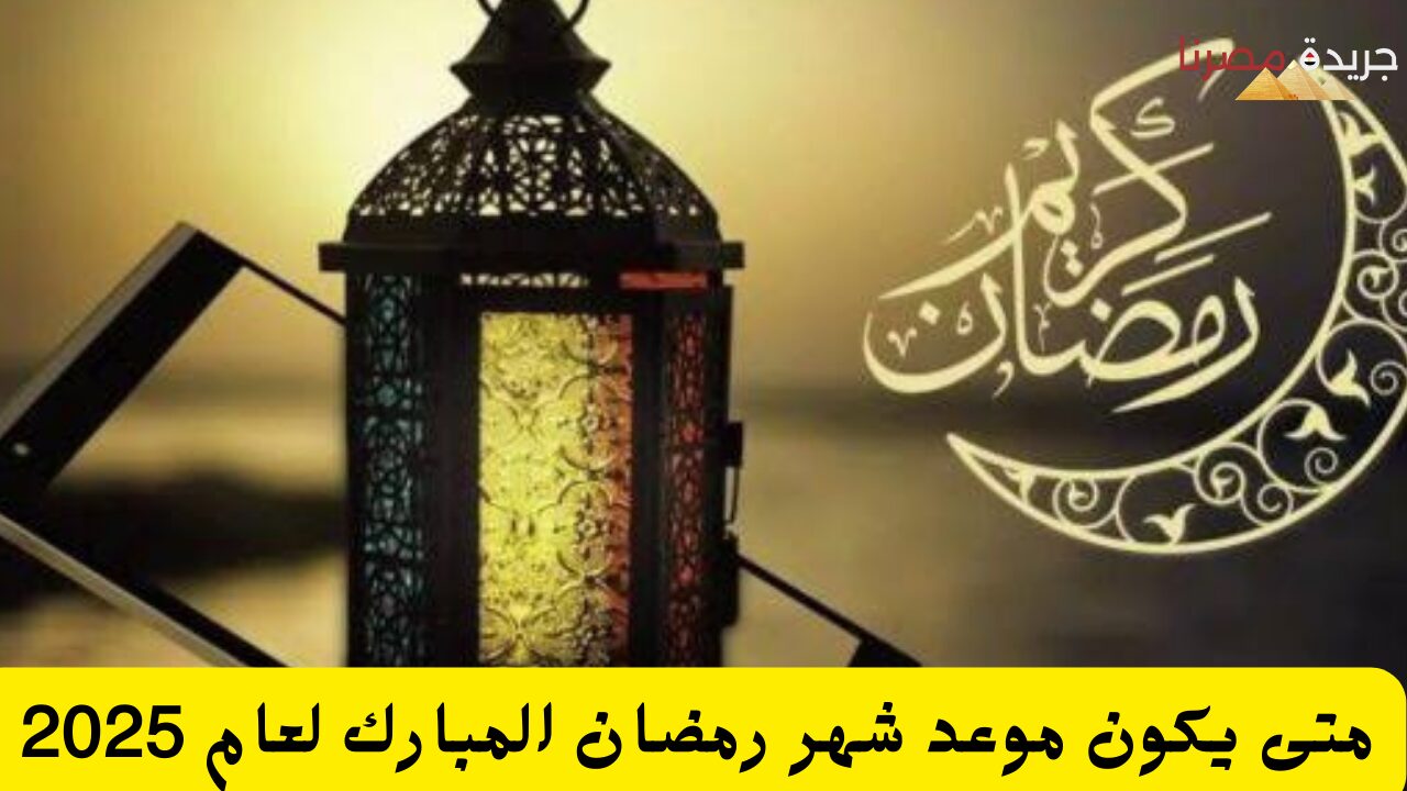 متى يكون موعد شهر رمضان المبارك لعام 2025