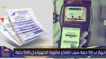 جهاز ب 50 جنية سبب ارتفاع فاتورة الكهرباء ل 500 جنية