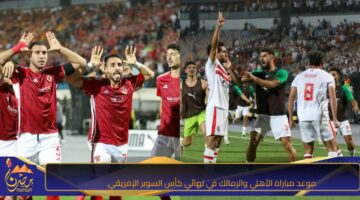 موعد مباراة الأهلي والزمالك في نهائي كأس السوبر الإفريقي