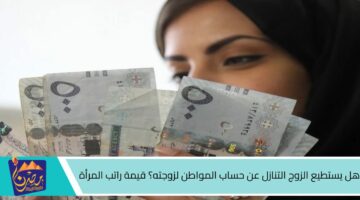 هل يستطيع الزوج التنازل عن حساب المواطن لزوجته؟ قيمة راتب المرأة